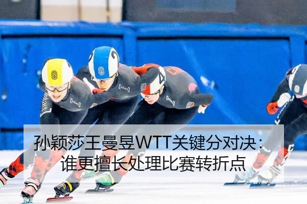 孙颖莎王曼昱WTT关键分对决：谁更擅长处理比赛转折点