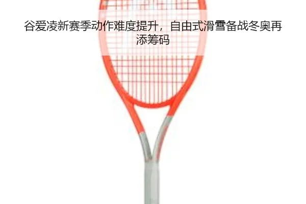 谷爱凌新赛季动作难度提升，自由式滑雪备战冬奥再添筹码