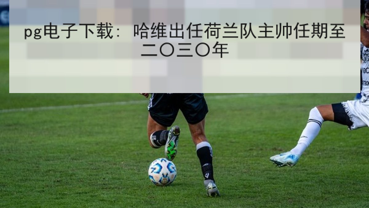 pg电子下载: 哈维出任荷兰队主帅任期至二〇三〇年 pg电子下载: 哈维出任荷兰队主帅任期至二〇三〇年