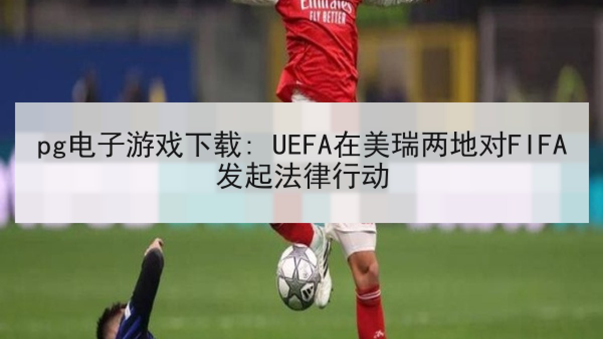pg电子游戏下载: UEFA在美瑞两地对FIFA发起法律行动